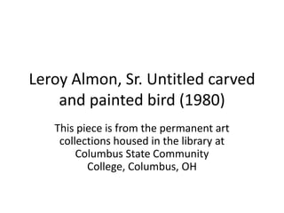 Leroy Almon, Sr. Untitled carved
    and painted bird (1980)
   This piece is from the permanent art
    collections housed in the library at
        Columbus State Community
          College, Columbus, OH
 