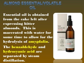 Essential oil is obtained
from the cake left after
expressing bitter
almonds. This is
macerated with water for
some time to allow for the
hydrolysis of amygdalin.
The benzaldehyde and
hydrocyanic acid are
separated by steam
distillation.14
 