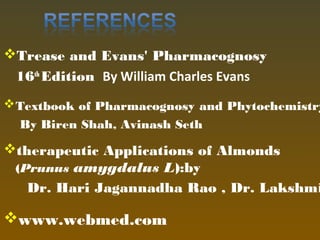 Trease and Evans' Pharmacognosy
16th
Edition  By William Charles Evans
Textbook of Pharmacognosy and Phytochemistry
 By Biren Shah, Avinash Seth
therapeutic Applications of Almonds
(Prunus amygdalus L):by
Dr. Hari Jagannadha Rao , Dr. Lakshmi
www.webmed.com
 