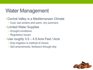Water Management
• Central Valley is a Mediterranean Climate
• Cool, wet winters and warm, dry summers
• Limited Water Supplies
• Drought conditions
• Regulatory issues
• Use roughly 3.5 – 4.0 Acre Feet / Acre
• Drip irrigation is method of choice
• Soil amendments, fertilizers through drip

 