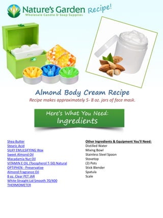 Almond Body Cream Recipe
Recipe makes approximately 5- 8 oz. jars of face mask.
Shea Butter
Stearic Acid
SILKY EMULSIFYING Wax
Sweet Almond Oil
Macadamia Nut Oil
VITAMIN E OIL (Tocopherol T-50) Natural
OPTIPHEN - Preservative
Almond Fragrance Oil
8 oz. Clear PET JAR
White Straight Lid Smooth 70/400
THERMOMETER
Other Ingredients & Equipment You'll Need:
Distilled Water
Mixing Bowl
Stainless Steel Spoon
Stovetop
(2) Pots
Stick Blender
Spatula
Scale
 