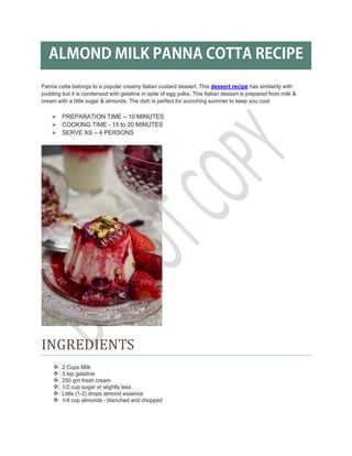ALMOND MILK PANNA COTTA RECIPE
Panna cotta belongs to a popular creamy Italian custard dessert. This dessert recipe has similarity with
pudding but it is condensed with gelatine in spite of egg yolks. This Italian dessert is prepared from milk &
cream with a little sugar & almonds. The dish is perfect for scorching summer to keep you cool.
PREPARATION TIME – 10 MINUTES
COOKING TIME - 15 to 20 MINUTES
SERVE AS – 4 PERSONS
INGREDIENTS
2 Cups Milk
3 tsp gelatine
250 gm fresh cream
1/2 cup sugar or slightly less
Little (1-2) drops almond essence
1/4 cup almonds - blanched and chopped
 