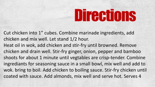 Directions
Cut chicken into 1” cubes. Combine marinade ingredients, add
chicken and mix well. Let stand 1/2 hour.
Heat oil in wok, add chicken and stir-fry until browned. Remove
chicken and drain well. Stir-fry ginger, onion, pepper and bamboo
shoots for about 1 minute until vegtables are crisp-tender. Combine
ingrediants for seasoning sauce in a small bowl, mix well and add to
wok. bring to boil. Add chicken to boiling sauce. Stir-fry chicken until
coated with sauce. Add almonds, mix well and serve hot. Serves 4
 