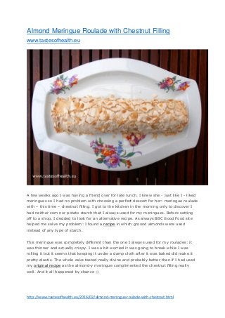 http://www.tastesofhealth.eu/2016/02/almond-meringue-roulade-with-chestnut.html
Almond Meringue Roulade with Chestnut Filling
www.tastesofhealth.eu
A few weeks ago I was having a friend over for late lunch. I knew she - just like I - liked
meringues so I had no problem with choosing a perfect dessert for her: meringue roulade
with – this time – chestnut filling. I got to the kitchen in the morning only to discover I
had neither corn nor potato starch that I always used for my meringues. Before setting
off to a shop, I decided to look for an alternative recipe. As always BBC Good Food site
helped me solve my problem: I found a recipe in which ground almonds were used
instead of any type of starch.
This meringue was completely different than the one I always used for my roulades: it
was thinner and actually crispy. I was a bit worried it was going to break while I was
rolling it but it seems that keeping it under a damp cloth after it was baked did make it
pretty elastic. The whole cake tasted really divine and probably better than if I had used
my original recipe as the almond-y meringue complimented the chestnut filling really
well. And it all happened by chance ;)
 