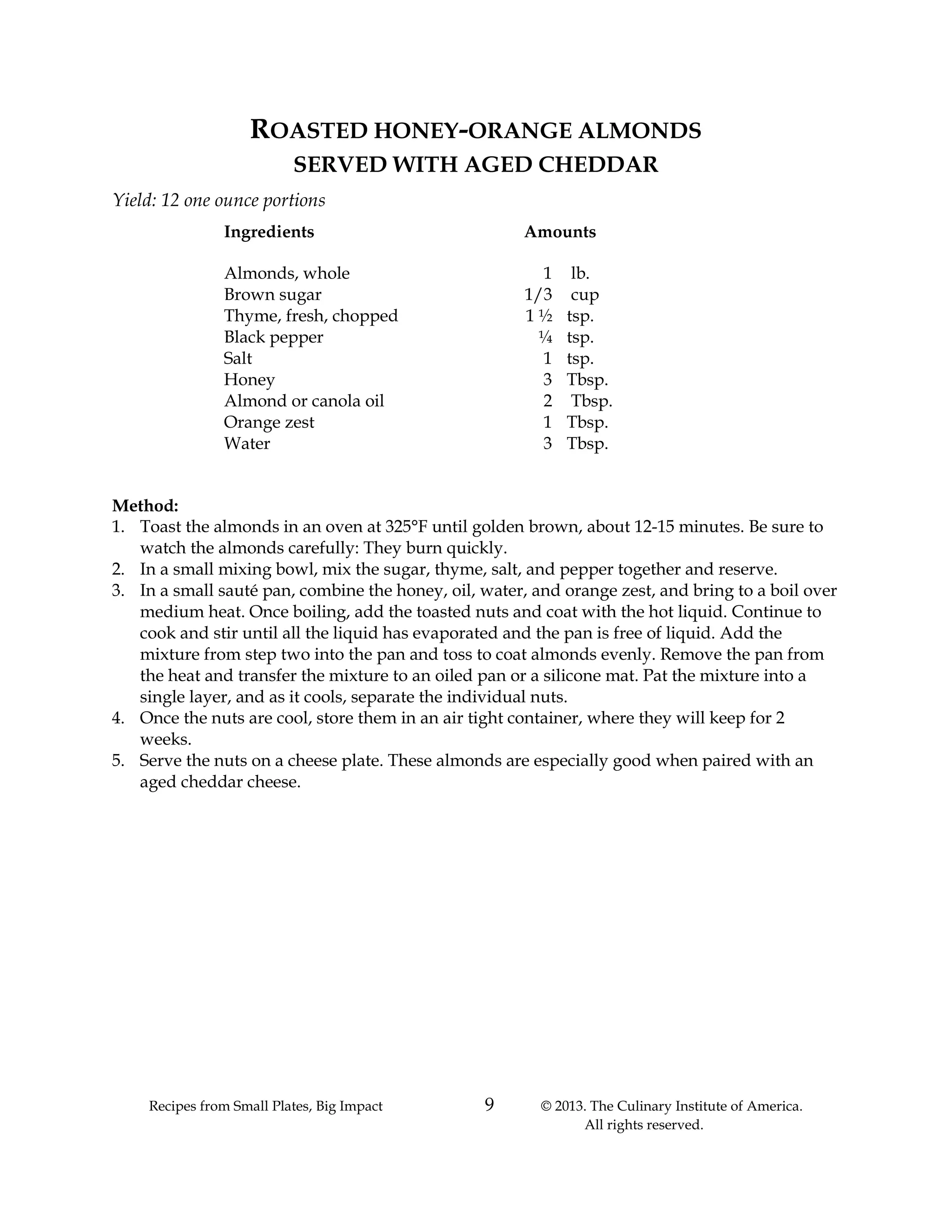 Recipes from Small Plates, Big Impact 9 © 2013. The Culinary Institute of America.
All rights reserved.
ROASTED HONEY-ORANGE ALMONDS
SERVED WITH AGED CHEDDAR
Yield: 12 one ounce portions
Ingredients Amounts
Almonds, whole 1 lb.
Brown sugar 1/3 cup
Thyme, fresh, chopped 1 ½ tsp.
Black pepper ¼ tsp.
Salt 1 tsp.
Honey 3 Tbsp.
Almond or canola oil 2 Tbsp.
Orange zest 1 Tbsp.
Water 3 Tbsp.
Method:
1. Toast the almonds in an oven at 325°F until golden brown, about 12-15 minutes. Be sure to
watch the almonds carefully: They burn quickly.
2. In a small mixing bowl, mix the sugar, thyme, salt, and pepper together and reserve.
3. In a small sauté pan, combine the honey, oil, water, and orange zest, and bring to a boil over
medium heat. Once boiling, add the toasted nuts and coat with the hot liquid. Continue to
cook and stir until all the liquid has evaporated and the pan is free of liquid. Add the
mixture from step two into the pan and toss to coat almonds evenly. Remove the pan from
the heat and transfer the mixture to an oiled pan or a silicone mat. Pat the mixture into a
single layer, and as it cools, separate the individual nuts.
4. Once the nuts are cool, store them in an air tight container, where they will keep for 2
weeks.
5. Serve the nuts on a cheese plate. These almonds are especially good when paired with an
aged cheddar cheese.
 