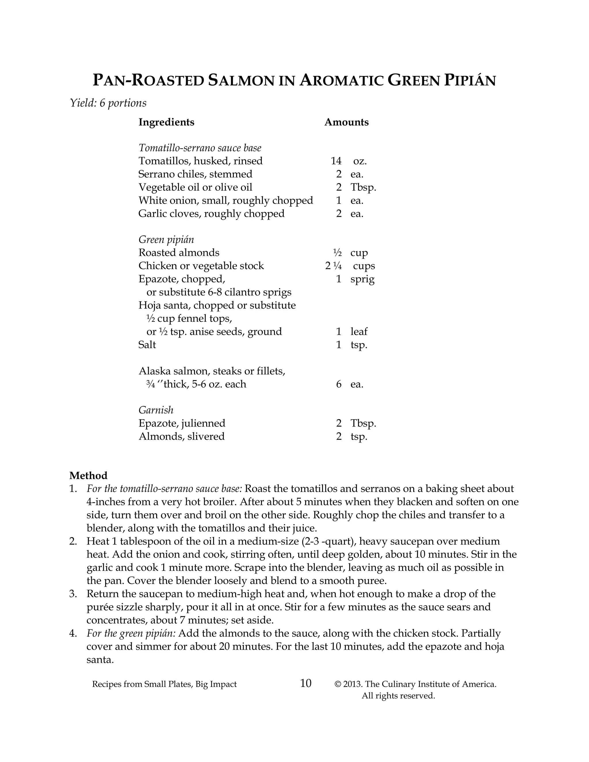 Recipes from Small Plates, Big Impact 10 © 2013. The Culinary Institute of America.
All rights reserved.
PAN-ROASTED SALMON IN AROMATIC GREEN PIPIÁN
Yield: 6 portions
Ingredients Amounts
Tomatillo-serrano sauce base
Tomatillos, husked, rinsed 14 oz.
Serrano chiles, stemmed 2 ea.
Vegetable oil or olive oil 2 Tbsp.
White onion, small, roughly chopped 1 ea.
Garlic cloves, roughly chopped 2 ea.
Green pipián
Roasted almonds ½ cup
Chicken or vegetable stock 2 ¼ cups
Epazote, chopped, 1 sprig
or substitute 6-8 cilantro sprigs
Hoja santa, chopped or substitute
½ cup fennel tops,
or ½ tsp. anise seeds, ground 1 leaf
Salt 1 tsp.
Alaska salmon, steaks or fillets,
¾ ‘’thick, 5-6 oz. each 6 ea.
Garnish
Epazote, julienned 2 Tbsp.
Almonds, slivered 2 tsp.
Method
1. For the tomatillo-serrano sauce base: Roast the tomatillos and serranos on a baking sheet about
4-inches from a very hot broiler. After about 5 minutes when they blacken and soften on one
side, turn them over and broil on the other side. Roughly chop the chiles and transfer to a
blender, along with the tomatillos and their juice.
2. Heat 1 tablespoon of the oil in a medium-size (2-3 -quart), heavy saucepan over medium
heat. Add the onion and cook, stirring often, until deep golden, about 10 minutes. Stir in the
garlic and cook 1 minute more. Scrape into the blender, leaving as much oil as possible in
the pan. Cover the blender loosely and blend to a smooth puree.
3. Return the saucepan to medium-high heat and, when hot enough to make a drop of the
purée sizzle sharply, pour it all in at once. Stir for a few minutes as the sauce sears and
concentrates, about 7 minutes; set aside.
4. For the green pipián: Add the almonds to the sauce, along with the chicken stock. Partially
cover and simmer for about 20 minutes. For the last 10 minutes, add the epazote and hoja
santa.
 