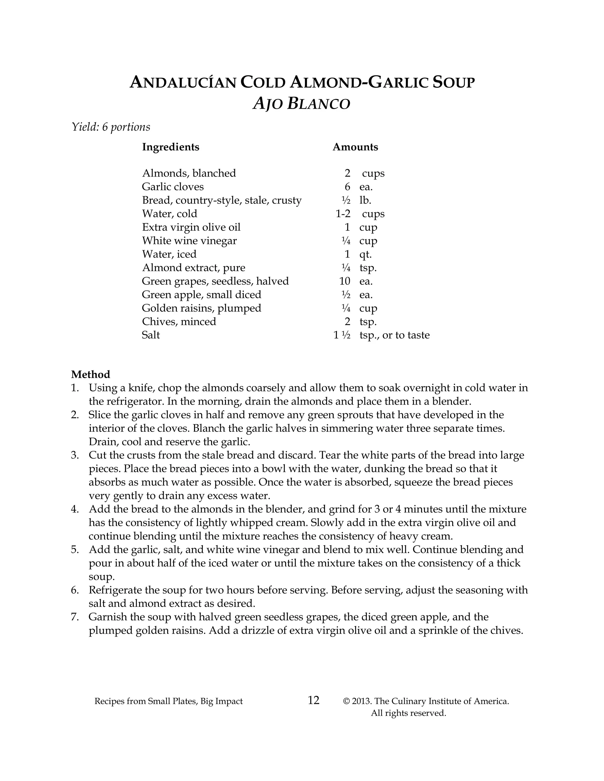 Recipes from Small Plates, Big Impact 12 © 2013. The Culinary Institute of America.
All rights reserved.
ANDALUCÍAN COLD ALMOND-GARLIC SOUP
AJO BLANCO
Yield: 6 portions
Ingredients Amounts
Almonds, blanched 2 cups
Garlic cloves 6 ea.
Bread, country-style, stale, crusty ½ lb.
Water, cold 1-2 cups
Extra virgin olive oil 1 cup
White wine vinegar ¼ cup
Water, iced 1 qt.
Almond extract, pure ¼ tsp.
Green grapes, seedless, halved 10 ea.
Green apple, small diced ½ ea.
Golden raisins, plumped ¼ cup
Chives, minced 2 tsp.
Salt 1 ½ tsp., or to taste
Method
1. Using a knife, chop the almonds coarsely and allow them to soak overnight in cold water in
the refrigerator. In the morning, drain the almonds and place them in a blender.
2. Slice the garlic cloves in half and remove any green sprouts that have developed in the
interior of the cloves. Blanch the garlic halves in simmering water three separate times.
Drain, cool and reserve the garlic.
3. Cut the crusts from the stale bread and discard. Tear the white parts of the bread into large
pieces. Place the bread pieces into a bowl with the water, dunking the bread so that it
absorbs as much water as possible. Once the water is absorbed, squeeze the bread pieces
very gently to drain any excess water.
4. Add the bread to the almonds in the blender, and grind for 3 or 4 minutes until the mixture
has the consistency of lightly whipped cream. Slowly add in the extra virgin olive oil and
continue blending until the mixture reaches the consistency of heavy cream.
5. Add the garlic, salt, and white wine vinegar and blend to mix well. Continue blending and
pour in about half of the iced water or until the mixture takes on the consistency of a thick
soup.
6. Refrigerate the soup for two hours before serving. Before serving, adjust the seasoning with
salt and almond extract as desired.
7. Garnish the soup with halved green seedless grapes, the diced green apple, and the
plumped golden raisins. Add a drizzle of extra virgin olive oil and a sprinkle of the chives.
 