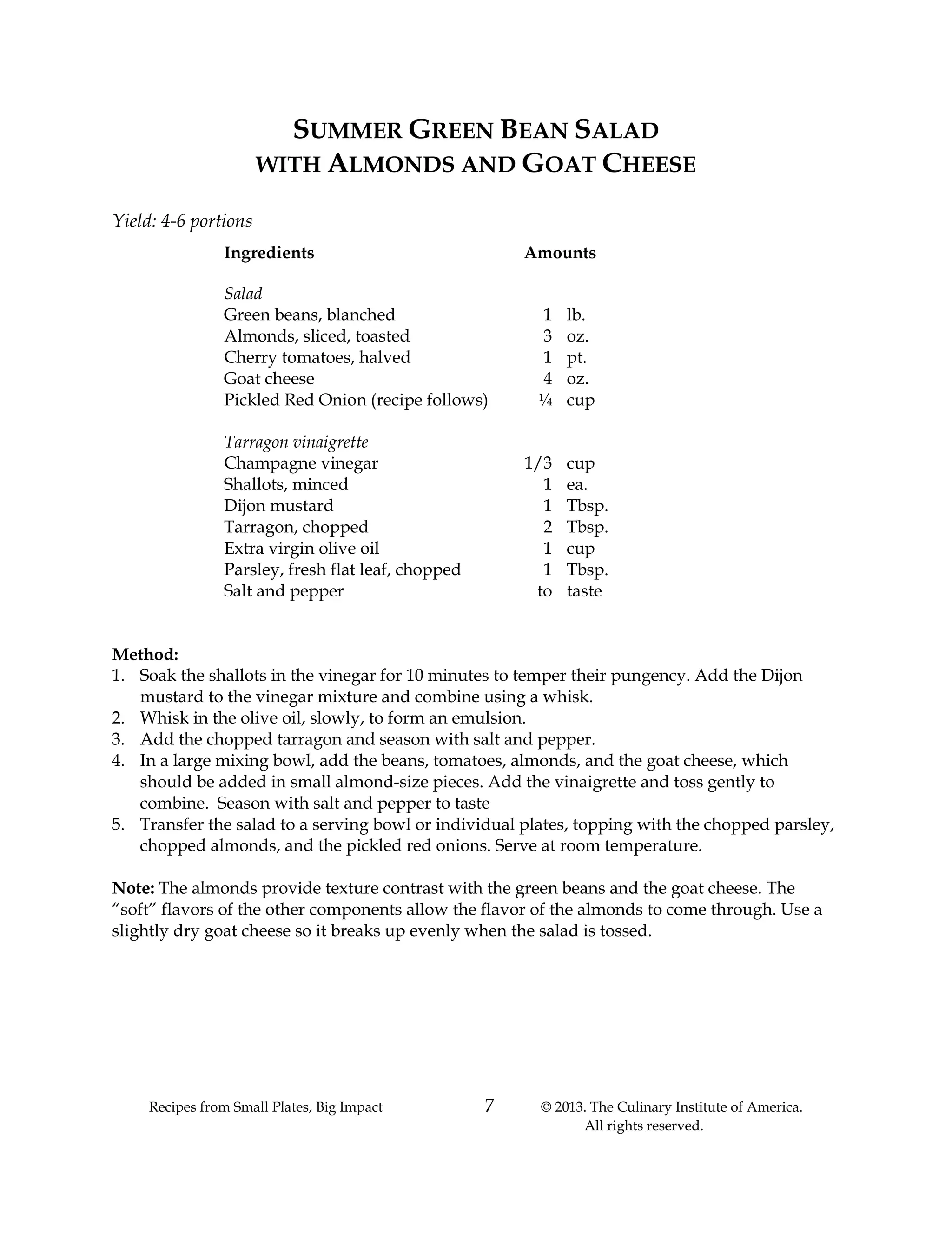Recipes from Small Plates, Big Impact 7 © 2013. The Culinary Institute of America.
All rights reserved.
SUMMER GREEN BEAN SALAD
WITH ALMONDS AND GOAT CHEESE
Yield: 4-6 portions
Ingredients Amounts
Salad
Green beans, blanched 1 lb.
Almonds, sliced, toasted 3 oz.
Cherry tomatoes, halved 1 pt.
Goat cheese 4 oz.
Pickled Red Onion (recipe follows) ¼ cup
Tarragon vinaigrette
Champagne vinegar 1/3 cup
Shallots, minced 1 ea.
Dijon mustard 1 Tbsp.
Tarragon, chopped 2 Tbsp.
Extra virgin olive oil 1 cup
Parsley, fresh flat leaf, chopped 1 Tbsp.
Salt and pepper to taste
Method:
1. Soak the shallots in the vinegar for 10 minutes to temper their pungency. Add the Dijon
mustard to the vinegar mixture and combine using a whisk.
2. Whisk in the olive oil, slowly, to form an emulsion.
3. Add the chopped tarragon and season with salt and pepper.
4. In a large mixing bowl, add the beans, tomatoes, almonds, and the goat cheese, which
should be added in small almond-size pieces. Add the vinaigrette and toss gently to
combine. Season with salt and pepper to taste
5. Transfer the salad to a serving bowl or individual plates, topping with the chopped parsley,
chopped almonds, and the pickled red onions. Serve at room temperature.
Note: The almonds provide texture contrast with the green beans and the goat cheese. The
“soft” flavors of the other components allow the flavor of the almonds to come through. Use a
slightly dry goat cheese so it breaks up evenly when the salad is tossed.
 