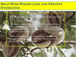 HELP WITH WEIGHT LOSS AND PREVENT
OVEREATING
• Aid in weight loss because they help you feel
full.
• Although nuts are high in fat and calories,
they prolong the feeling of satisfaction after
you eat and keep your blood sugar more stable
than low-fat meals do
• Other studies show that when dieters eat
almonds daily, they are less likely to over
consume carbohydrates.
 