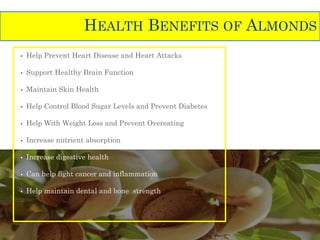 • Help Prevent Heart Disease and Heart Attacks
• Support Healthy Brain Function
• Maintain Skin Health
• Help Control Blood Sugar Levels and Prevent Diabetes
• Help With Weight Loss and Prevent Overeating
• Increase nutrient absorption
• Increase digestive health
• Can help fight cancer and inflammation
• Help maintain dental and bone strength
HEALTH BENEFITS OF ALMONDS
 