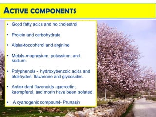 ACTIVE COMPONENTS
• Good fatty acids and no cholestrol
• Protein and carbohydrate
• Alpha-tocopherol and arginine
• Metals-magnesium, potassium, and
sodium.
• Polyphenols - hydroxybenzoic acids and
aldehydes, flavanone and glycosides.
• Antioxidant flavonoids -quercetin,
kaempferol, and morin have been isolated.
• A cyanogenic compound- Prunasin
 