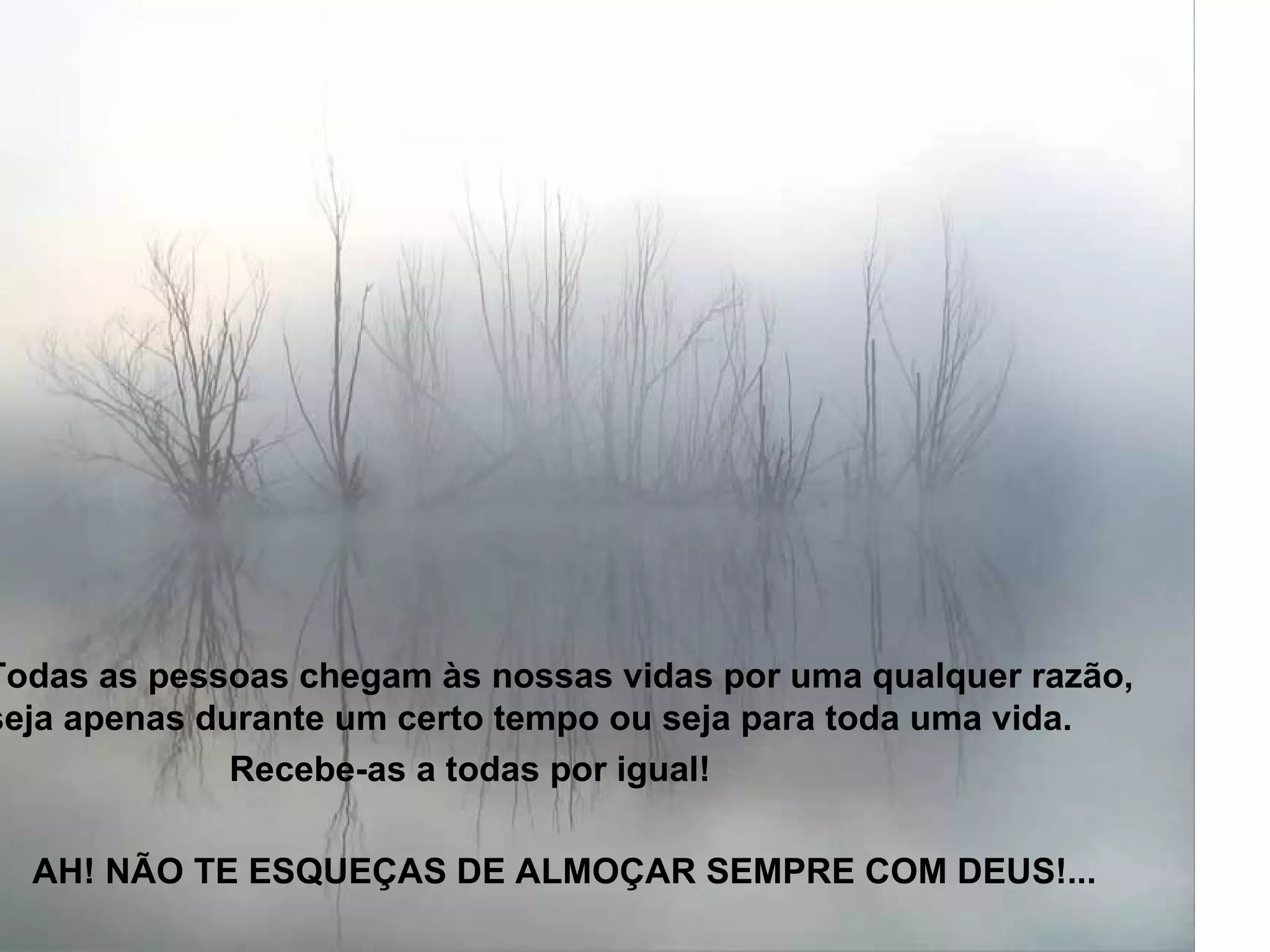 Todas as pessoas chegam às nossas vidas por uma qualquer razão, seja apenas durante um certo tempo ou seja para toda uma vida.  Recebe-as a todas por igual!  AH! NÃO TE ESQUEÇAS DE ALMOÇAR SEMPRE COM DEUS!... 