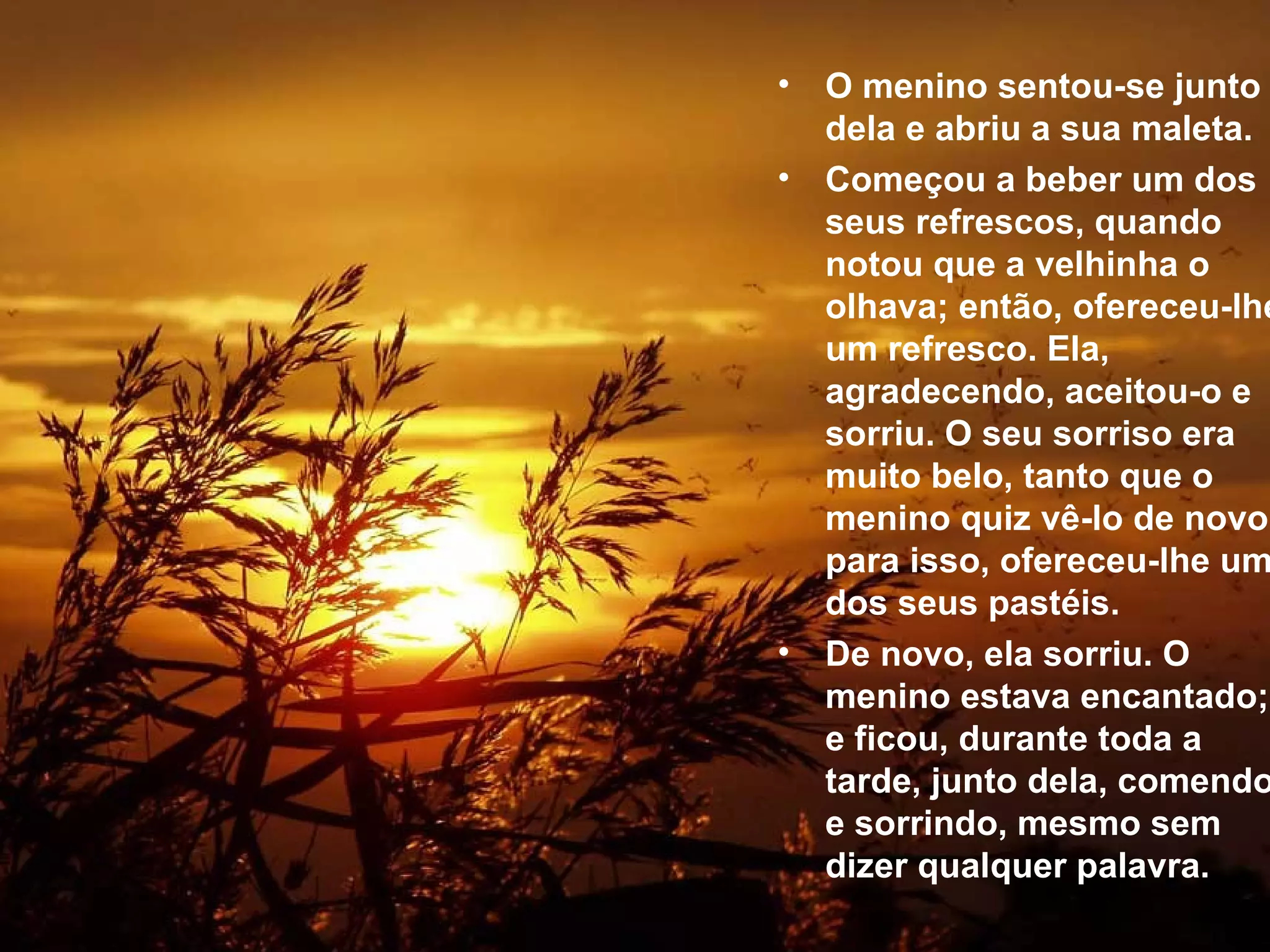 O menino sentou-se junto dela e abriu a sua maleta.  Começou a beber um dos seus refrescos, quando notou que a velhinha o olhava; então, ofereceu-lhe um refresco. Ela, agradecendo, aceitou-o e sorriu. O seu sorriso era muito belo, tanto que o menino quiz vê-lo de novo; para isso, ofereceu-lhe um dos seus pastéis.  De novo, ela sorriu. O menino estava encantado; e ficou, durante toda a tarde, junto dela, comendo e sorrindo, mesmo sem dizer qualquer palavra.   