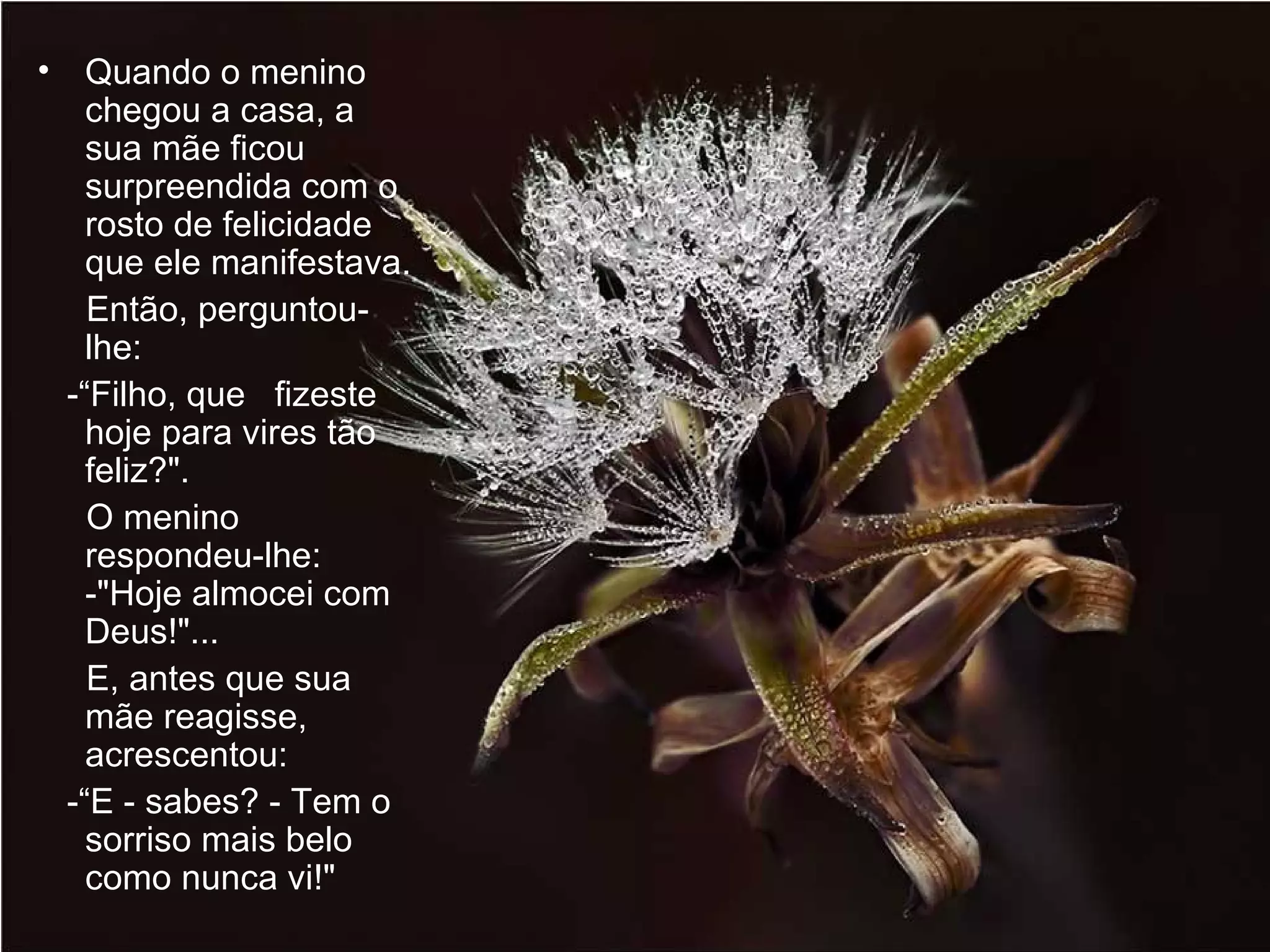 Quando o menino chegou a casa, a sua mãe ficou surpreendida com o rosto de felicidade que ele manifestava.  Então, perguntou-lhe:  -“Filho, que  fizeste hoje para vires tão feliz?".  O menino respondeu-lhe:  -"Hoje almocei com Deus!"...  E, antes que sua mãe reagisse, acrescentou:  -“E - sabes? - Tem o sorriso mais belo como nunca vi!"  