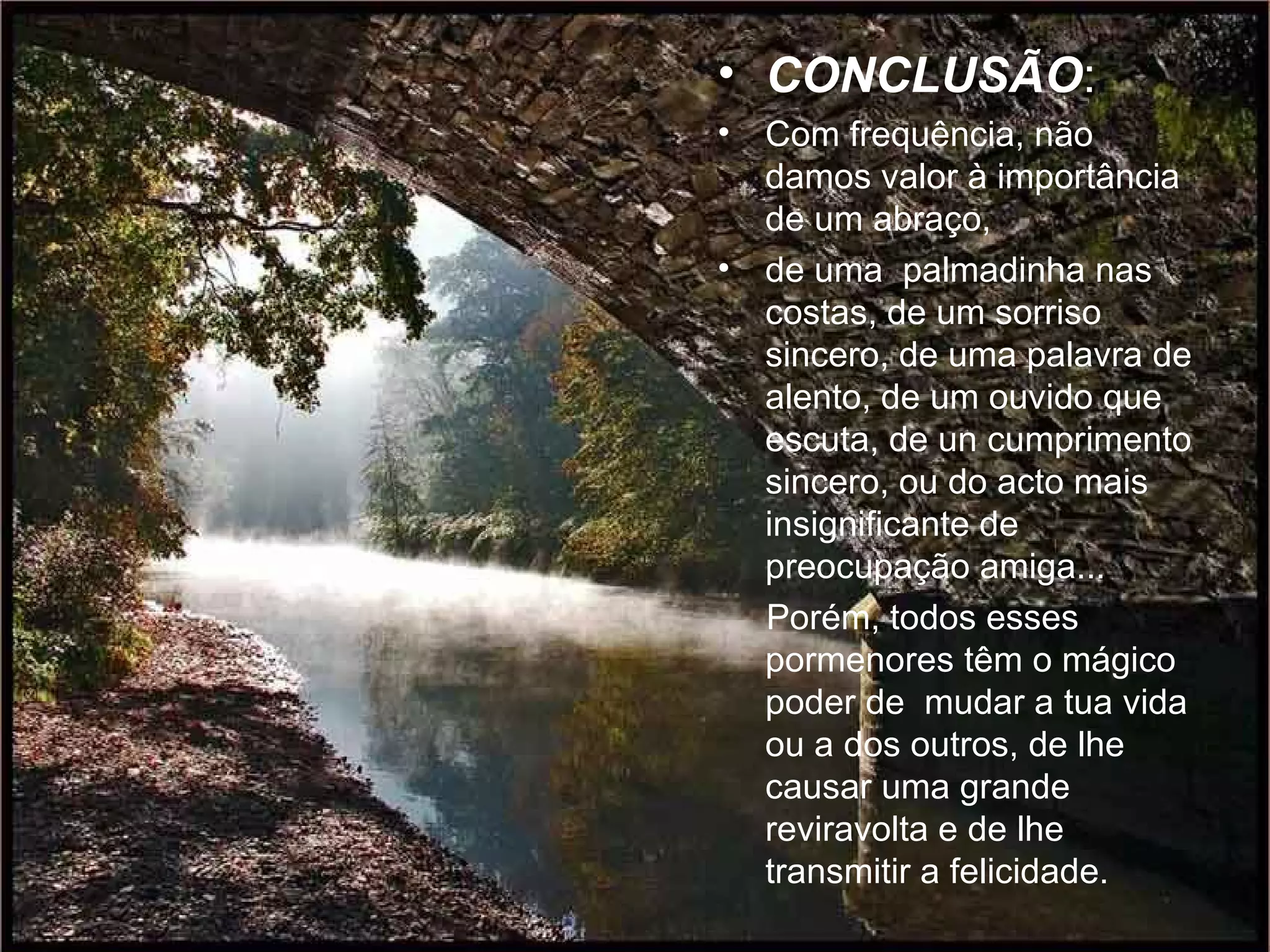 CONCLUSÃO : Com frequência, não  damos valor à importância de um abraço,  de uma  palmadinha nas costas, de um sorriso sincero, de uma palavra de alento, de um ouvido que escuta, de un cumprimento sincero, ou do acto mais insignificante de preocupação amiga...  Porém, todos esses  pormenores têm o mágico poder de  mudar a tua vida ou a dos outros, de lhe causar uma grande reviravolta e de lhe transmitir a felicidade.  