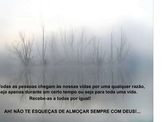 Todas as pessoas chegam às nossas vidas por uma qualquer razão,
seja apenas durante um certo tempo ou seja para toda uma vida.
              Recebe-as a todas por igual!

  AH! NÃO TE ESQUEÇAS DE ALMOÇAR SEMPRE COM DEUS!...
 