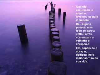 • Quando
  escureceu, o
  menino
  levantou-se para
  ir embora.
• Deu alguns
  passos, mas
  logo se parou;
  voltou atrás,
  correu para a
  velhinha e
  abraçou-a.
  Ela, depois de o
  abraçar,
  dedicou-lhe o
  maior sorriso da
  sua vida.
 