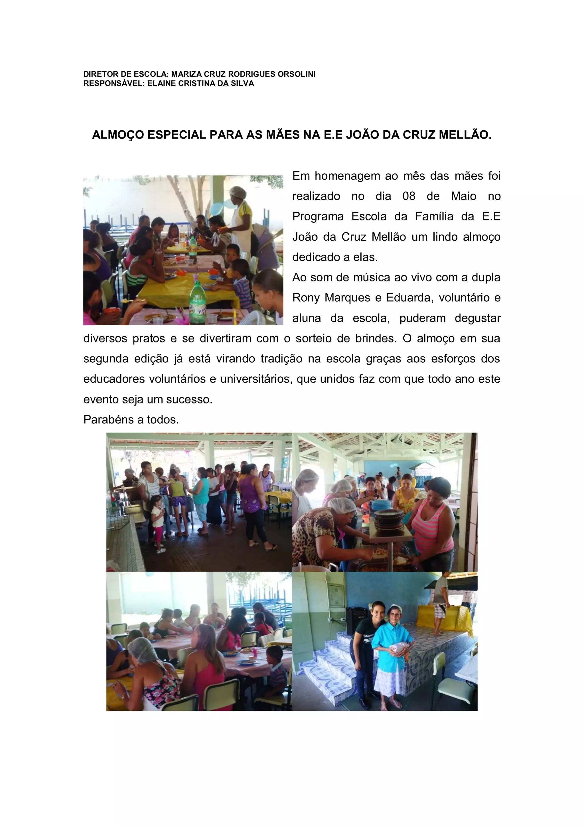 DIRETOR DE ESCOLA: MARIZA CRUZ RODRIGUES ORSOLINI
RESPONSÁVEL: ELAINE CRISTINA DA SILVA
ALMOÇO ESPECIAL PARA AS MÃES NA E.E JOÃO DA CRUZ MELLÃO.
Em homenagem ao mês das mães foi
realizado no dia 08 de Maio no
Programa Escola da Família da E.E
João da Cruz Mellão um lindo almoço
dedicado a elas.
Ao som de música ao vivo com a dupla
Rony Marques e Eduarda, voluntário e
aluna da escola, puderam degustar
diversos pratos e se divertiram com o sorteio de brindes. O almoço em sua
segunda edição já está virando tradição na escola graças aos esforços dos
educadores voluntários e universitários, que unidos faz com que todo ano este
evento seja um sucesso.
Parabéns a todos.