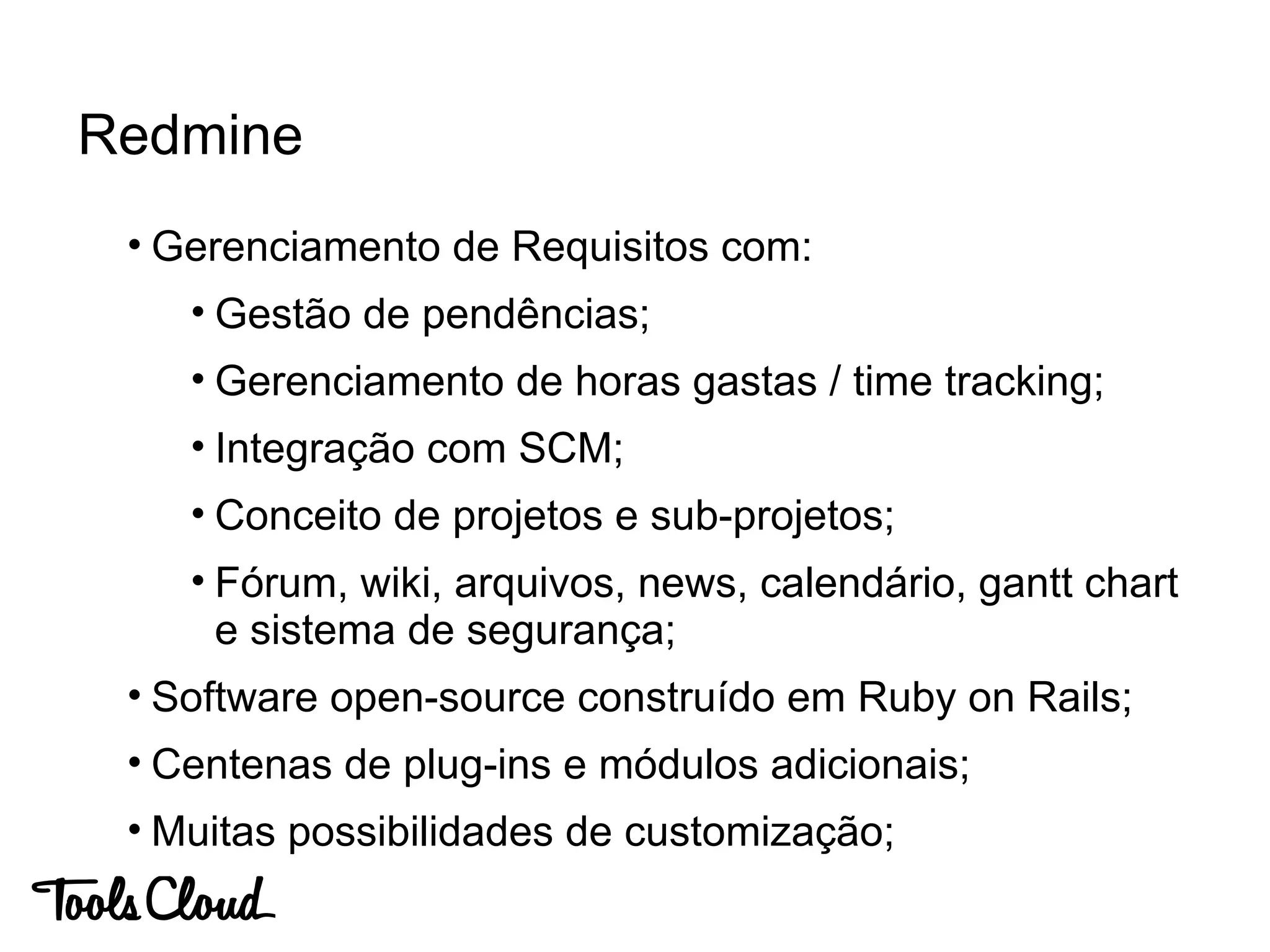 • Gerenciamento de Requisitos com:
• Gestão de pendências;
• Gerenciamento de horas gastas / time tracking;
• Integração com SCM;
• Conceito de projetos e sub-projetos;
• Fórum, wiki, arquivos, news, calendário, gantt chart
e sistema de segurança;
• Software open-source construído em Ruby on Rails;
• Centenas de plug-ins e módulos adicionais;
• Muitas possibilidades de customização;
Redmine
 