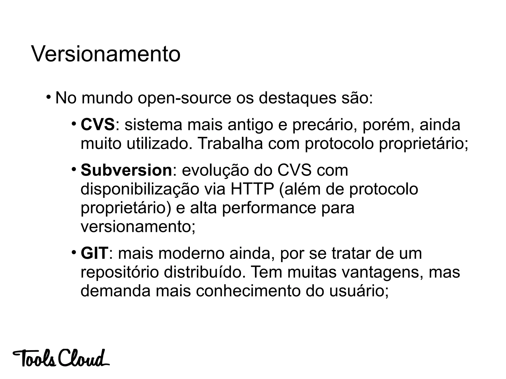 • No mundo open-source os destaques são:
• CVS: sistema mais antigo e precário, porém, ainda
muito utilizado. Trabalha com protocolo proprietário;
• Subversion: evolução do CVS com
disponibilização via HTTP (além de protocolo
proprietário) e alta performance para
versionamento;
• GIT: mais moderno ainda, por se tratar de um
repositório distribuído. Tem muitas vantagens, mas
demanda mais conhecimento do usuário;
Versionamento
 