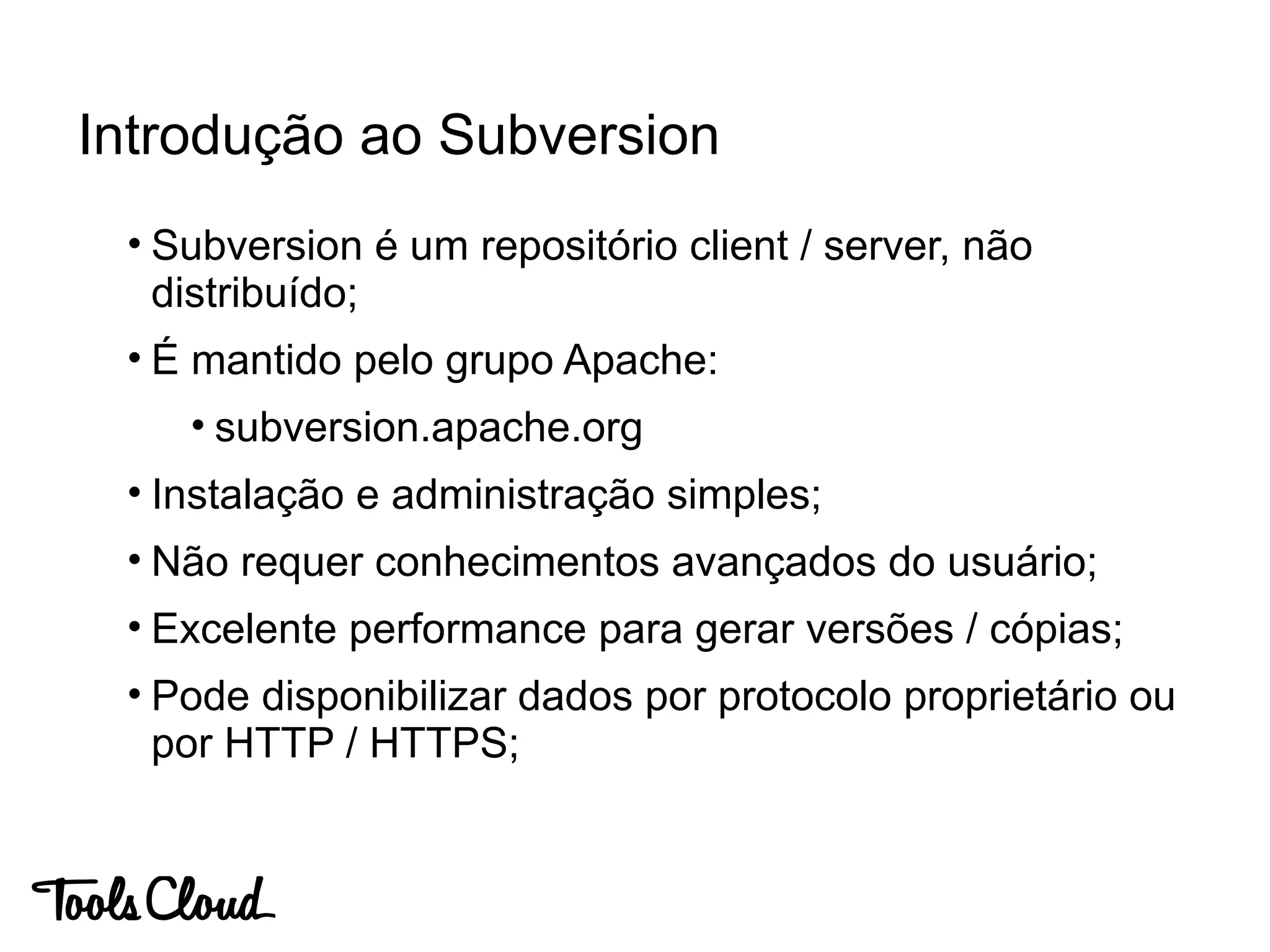 • Subversion é um repositório client / server, não
distribuído;
• É mantido pelo grupo Apache:
• subversion.apache.org
• Instalação e administração simples;
• Não requer conhecimentos avançados do usuário;
• Excelente performance para gerar versões / cópias;
• Pode disponibilizar dados por protocolo proprietário ou
por HTTP / HTTPS;
Introdução ao Subversion
 