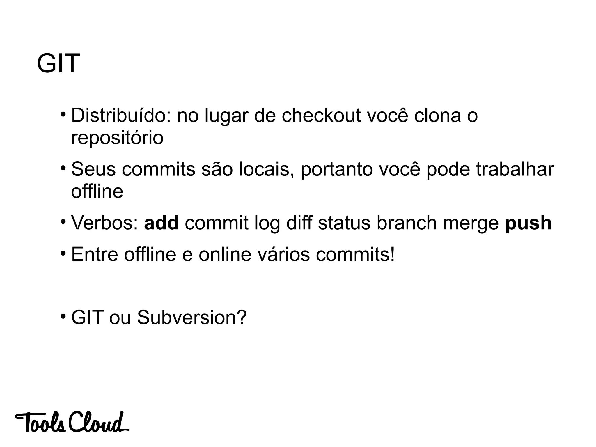 • Distribuído: no lugar de checkout você clona o
repositório
• Seus commits são locais, portanto você pode trabalhar
offline
• Verbos: add commit log diff status branch merge push
• Entre offline e online vários commits!
• GIT ou Subversion?
GIT
 