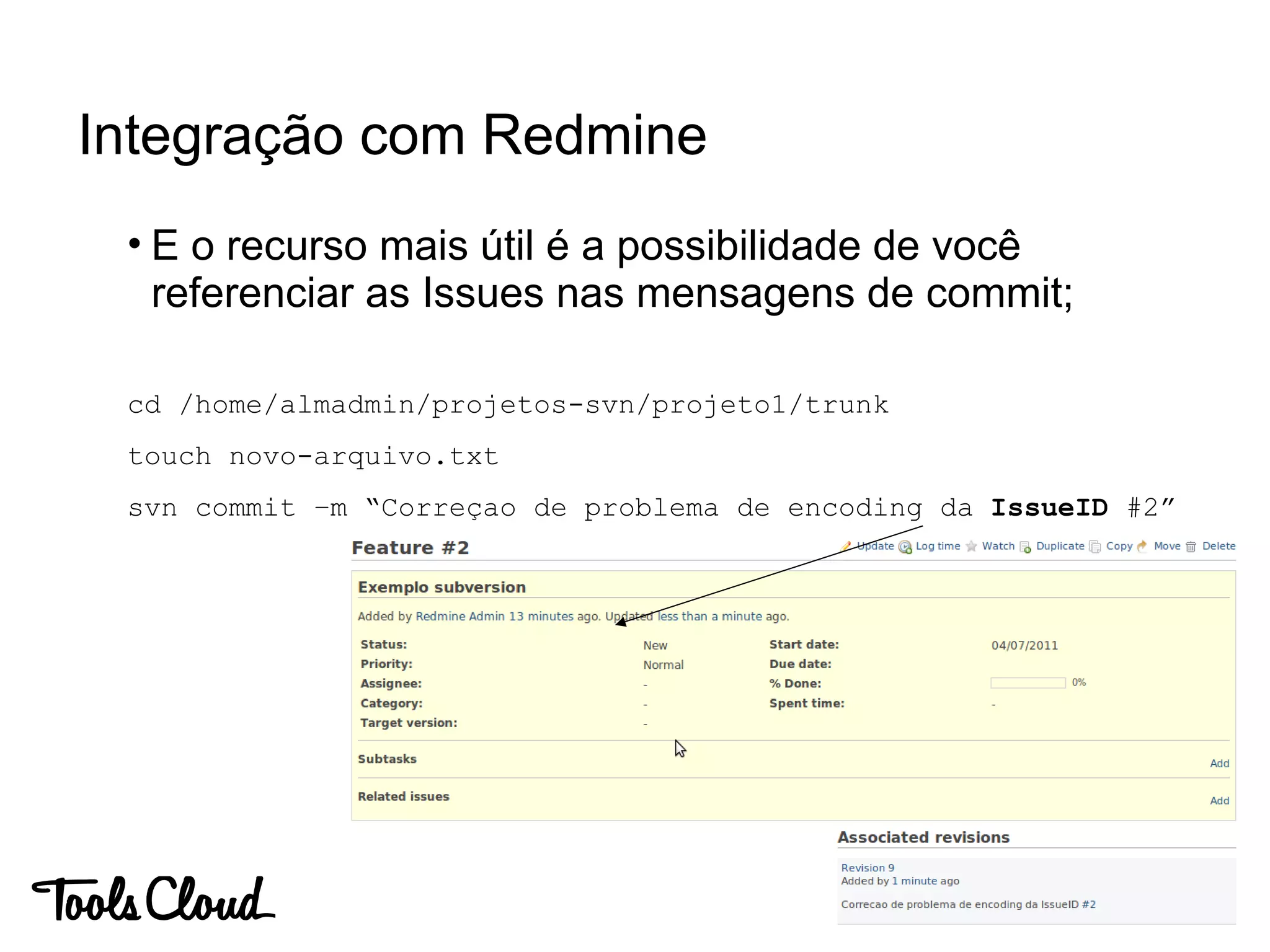 • E o recurso mais útil é a possibilidade de você
referenciar as Issues nas mensagens de commit;
cd /home/almadmin/projetos-svn/projeto1/trunk
touch novo-arquivo.txt
svn commit –m “Correçao de problema de encoding da IssueID #2”
Integração com Redmine
 