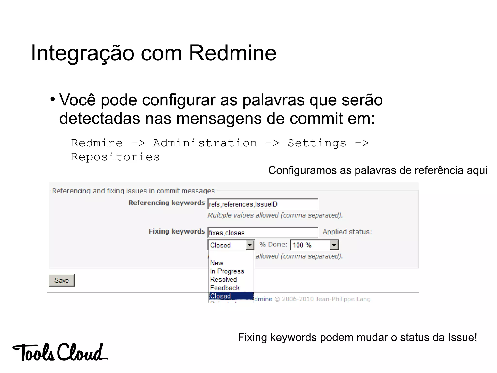 • Você pode configurar as palavras que serão
detectadas nas mensagens de commit em:
Redmine –> Administration –> Settings ->
Repositories
Integração com Redmine
Configuramos as palavras de referência aqui
Fixing keywords podem mudar o status da Issue!
 