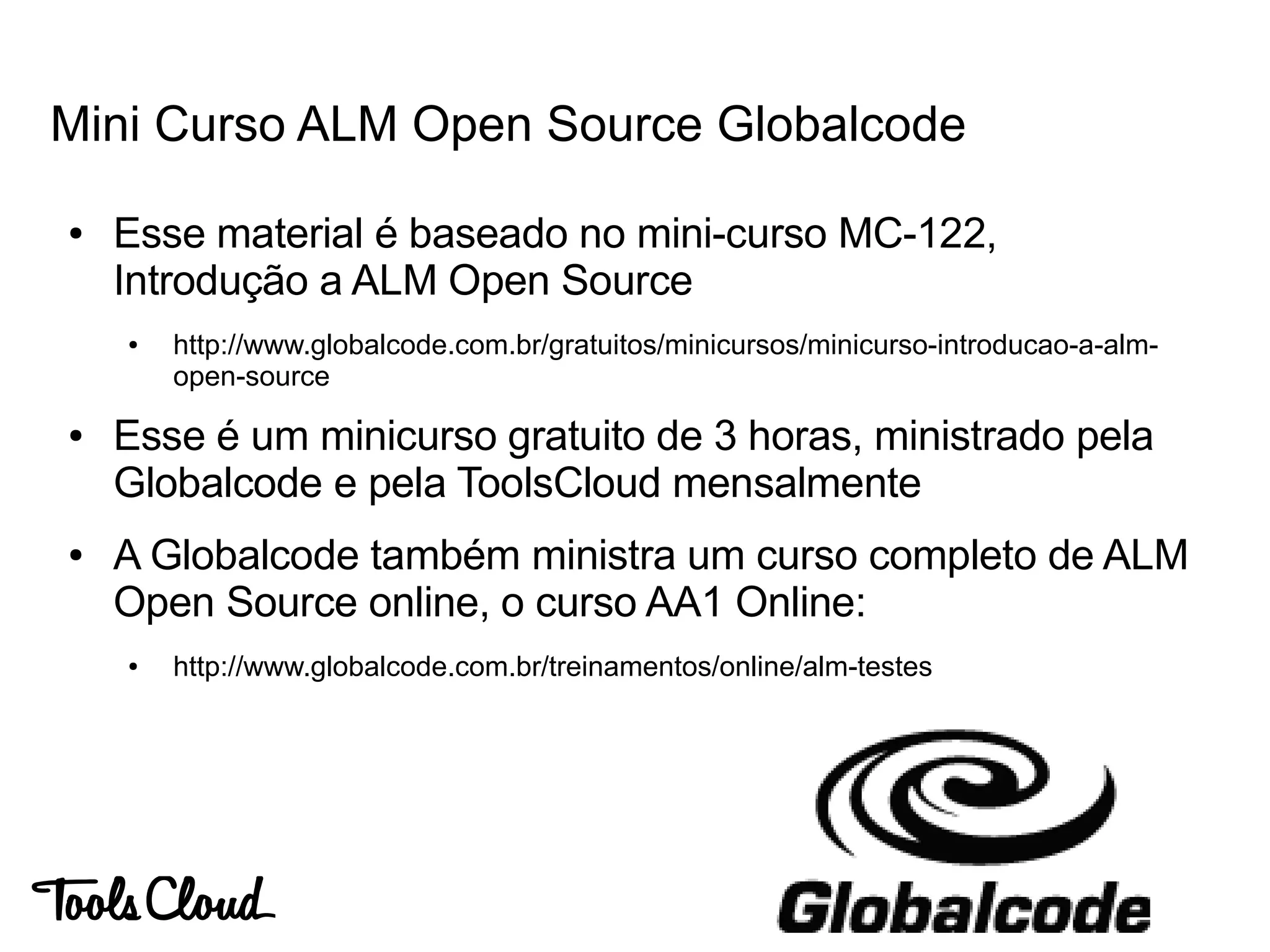 Mini Curso ALM Open Source Globalcode
● Esse material é baseado no mini-curso MC-122,
Introdução a ALM Open Source
● http://www.globalcode.com.br/gratuitos/minicursos/minicurso-introducao-a-alm-
open-source
● Esse é um minicurso gratuito de 3 horas, ministrado pela
Globalcode e pela ToolsCloud mensalmente
● A Globalcode também ministra um curso completo de ALM
Open Source online, o curso AA1 Online:
● http://www.globalcode.com.br/treinamentos/online/alm-testes
 