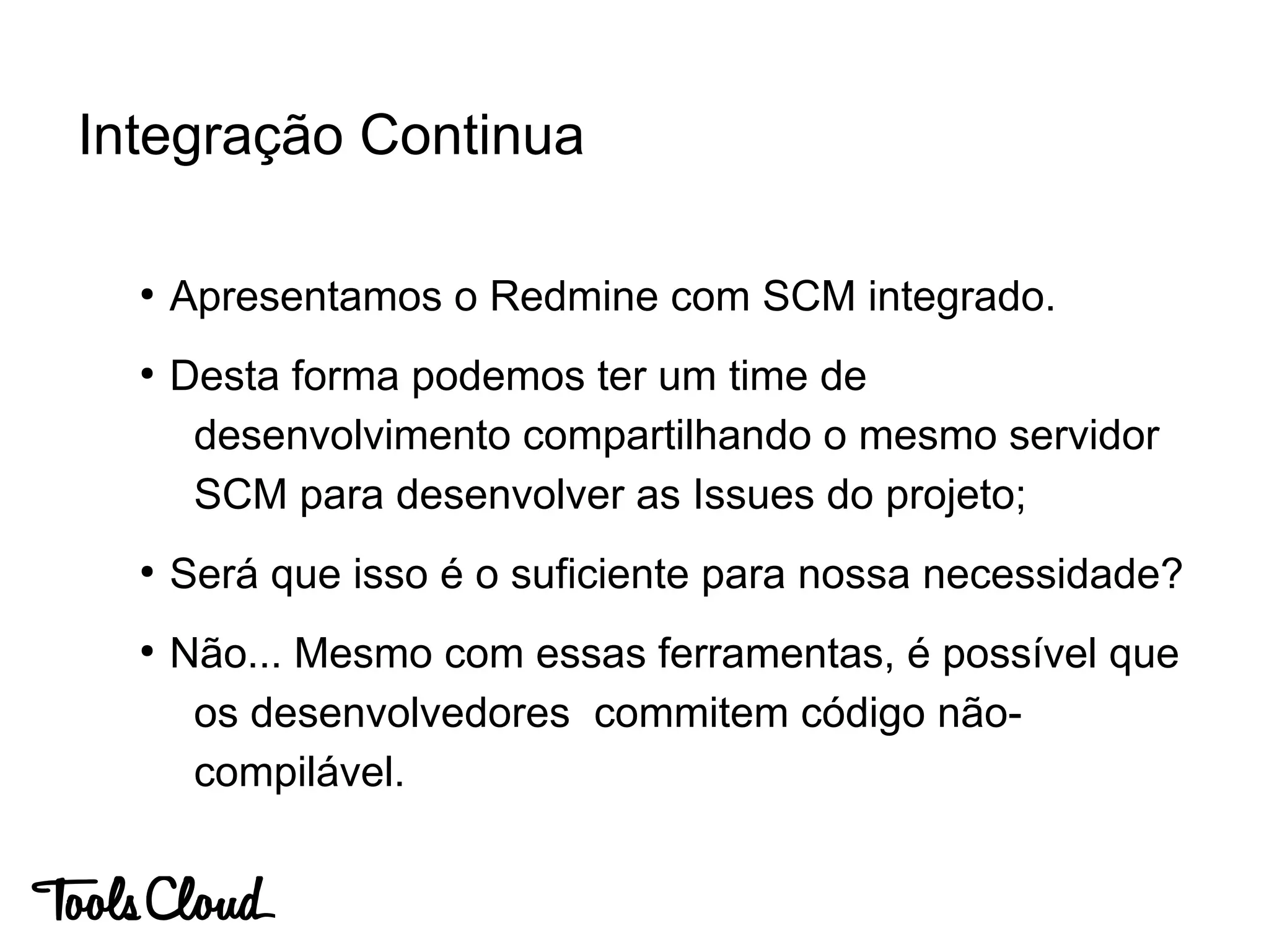 ●
Apresentamos o Redmine com SCM integrado.
●
Desta forma podemos ter um time de
desenvolvimento compartilhando o mesmo servidor
SCM para desenvolver as Issues do projeto;
●
Será que isso é o suficiente para nossa necessidade?
●
Não... Mesmo com essas ferramentas, é possível que
os desenvolvedores commitem código não-
compilável.
Integração Continua
 