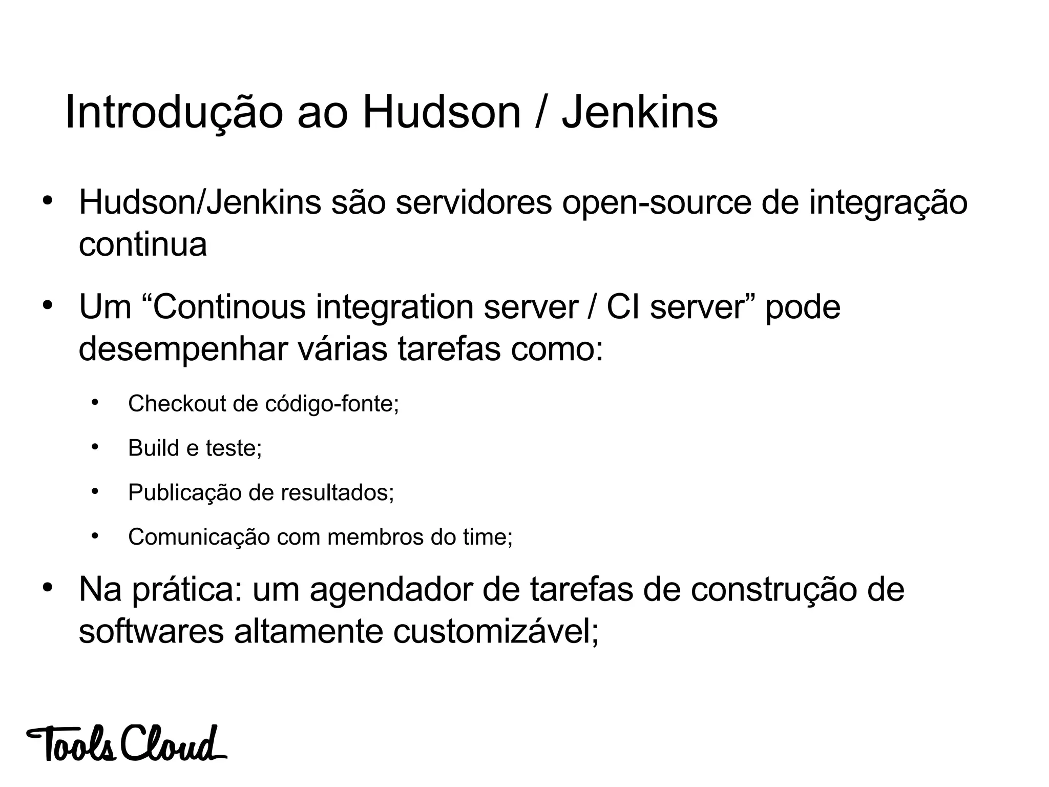 ●
Hudson/Jenkins são servidores open-source de integração
continua
●
Um “Continous integration server / CI server” pode
desempenhar várias tarefas como:
●
Checkout de código-fonte;
●
Build e teste;
●
Publicação de resultados;
●
Comunicação com membros do time;
●
Na prática: um agendador de tarefas de construção de
softwares altamente customizável;
Introdução ao Hudson / Jenkins
 