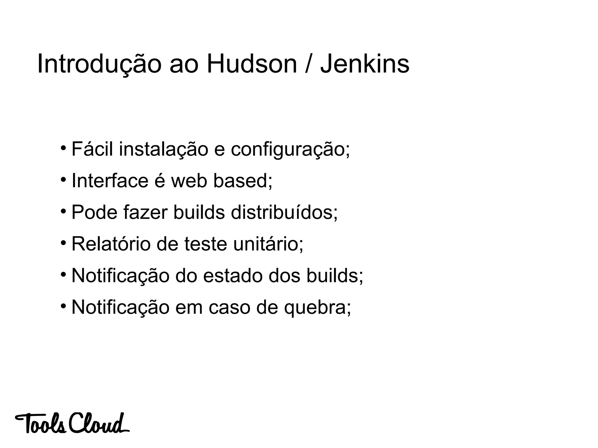• Fácil instalação e configuração;
• Interface é web based;
• Pode fazer builds distribuídos;
• Relatório de teste unitário;
• Notificação do estado dos builds;
• Notificação em caso de quebra;
Introdução ao Hudson / Jenkins
 
