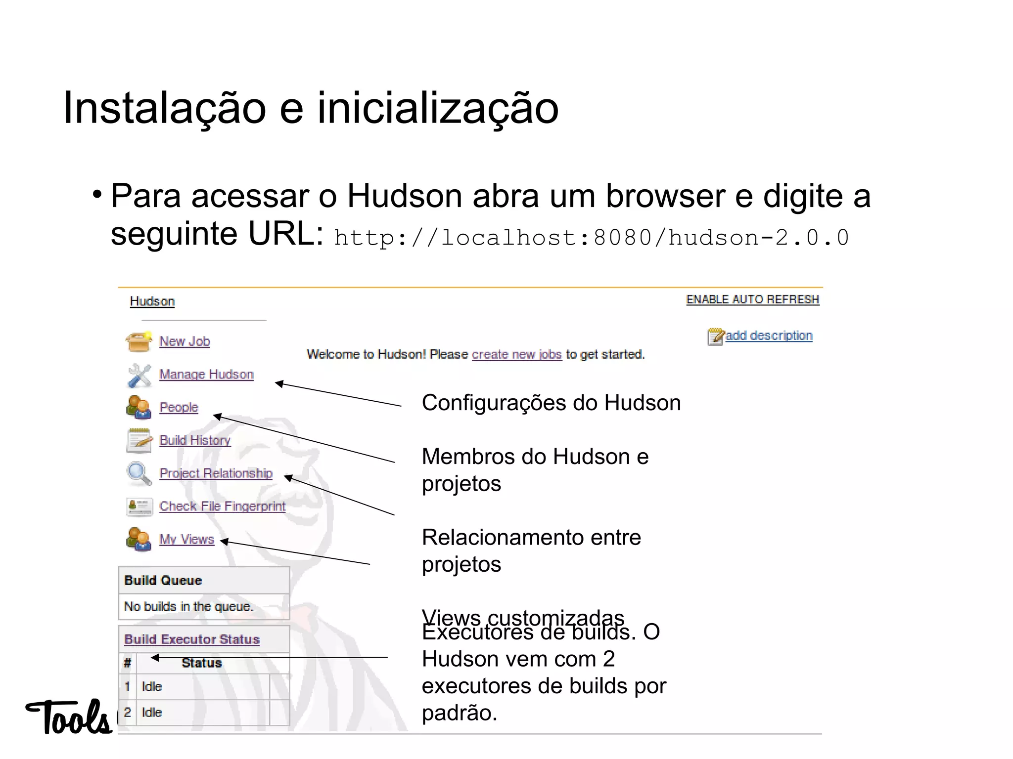 • Para acessar o Hudson abra um browser e digite a
seguinte URL: http://localhost:8080/hudson-2.0.0
Instalação e inicialização
Executores de builds. O
Hudson vem com 2
executores de builds por
padrão.
Configurações do Hudson
Membros do Hudson e
projetos
Relacionamento entre
projetos
Views customizadas
 