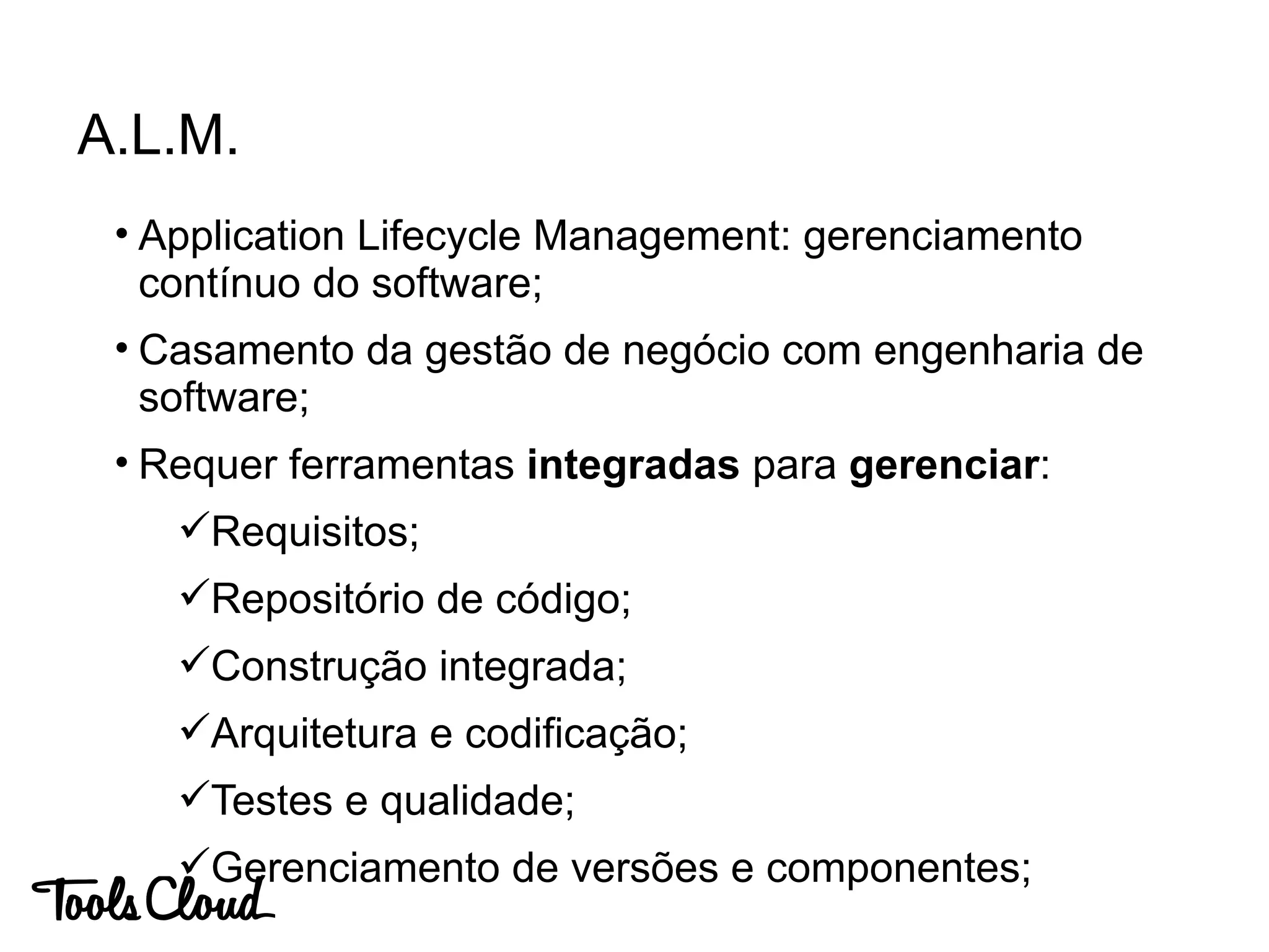 • Application Lifecycle Management: gerenciamento
contínuo do software;
• Casamento da gestão de negócio com engenharia de
software;
• Requer ferramentas integradas para gerenciar:
Requisitos;
Repositório de código;
Construção integrada;
Arquitetura e codificação;
Testes e qualidade;
Gerenciamento de versões e componentes;
A.L.M.
 