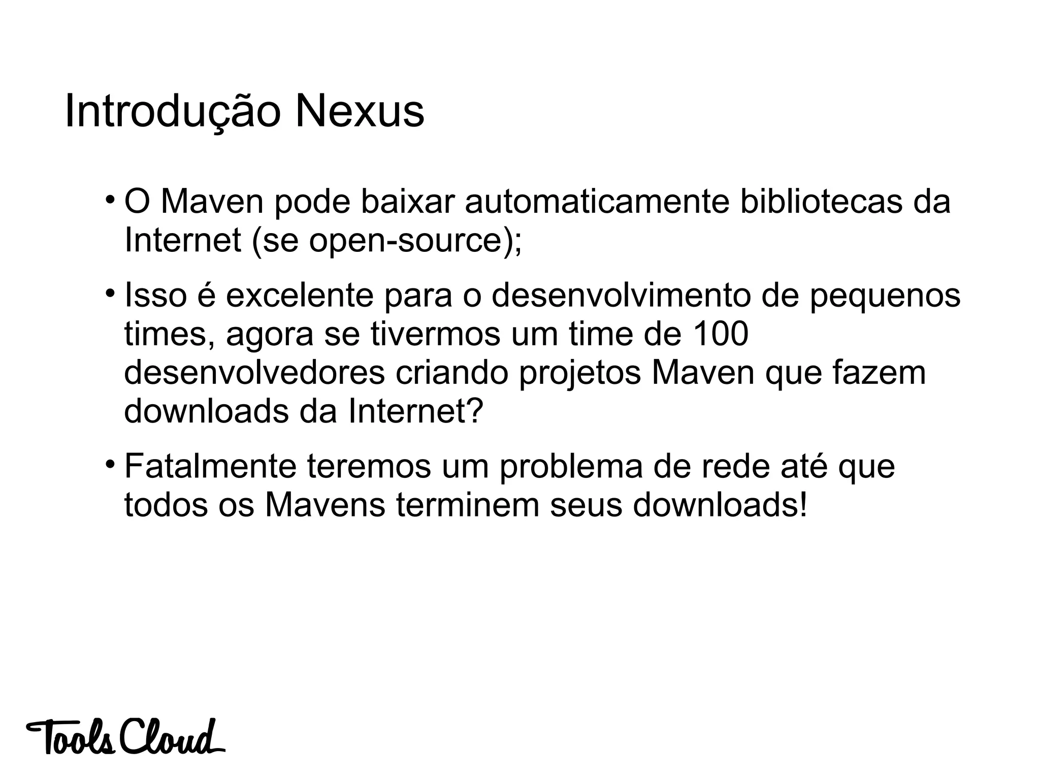 • O Maven pode baixar automaticamente bibliotecas da
Internet (se open-source);
• Isso é excelente para o desenvolvimento de pequenos
times, agora se tivermos um time de 100
desenvolvedores criando projetos Maven que fazem
downloads da Internet?
• Fatalmente teremos um problema de rede até que
todos os Mavens terminem seus downloads!
Introdução Nexus
 
