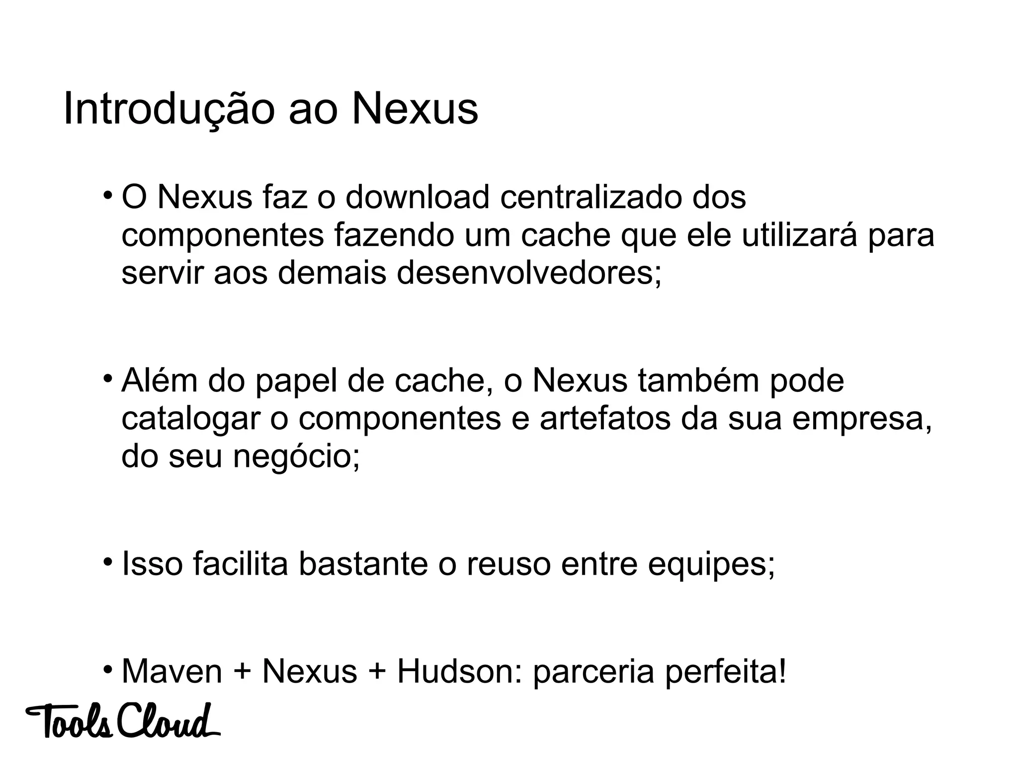 • O Nexus faz o download centralizado dos
componentes fazendo um cache que ele utilizará para
servir aos demais desenvolvedores;
• Além do papel de cache, o Nexus também pode
catalogar o componentes e artefatos da sua empresa,
do seu negócio;
• Isso facilita bastante o reuso entre equipes;
• Maven + Nexus + Hudson: parceria perfeita!
Introdução ao Nexus
 
