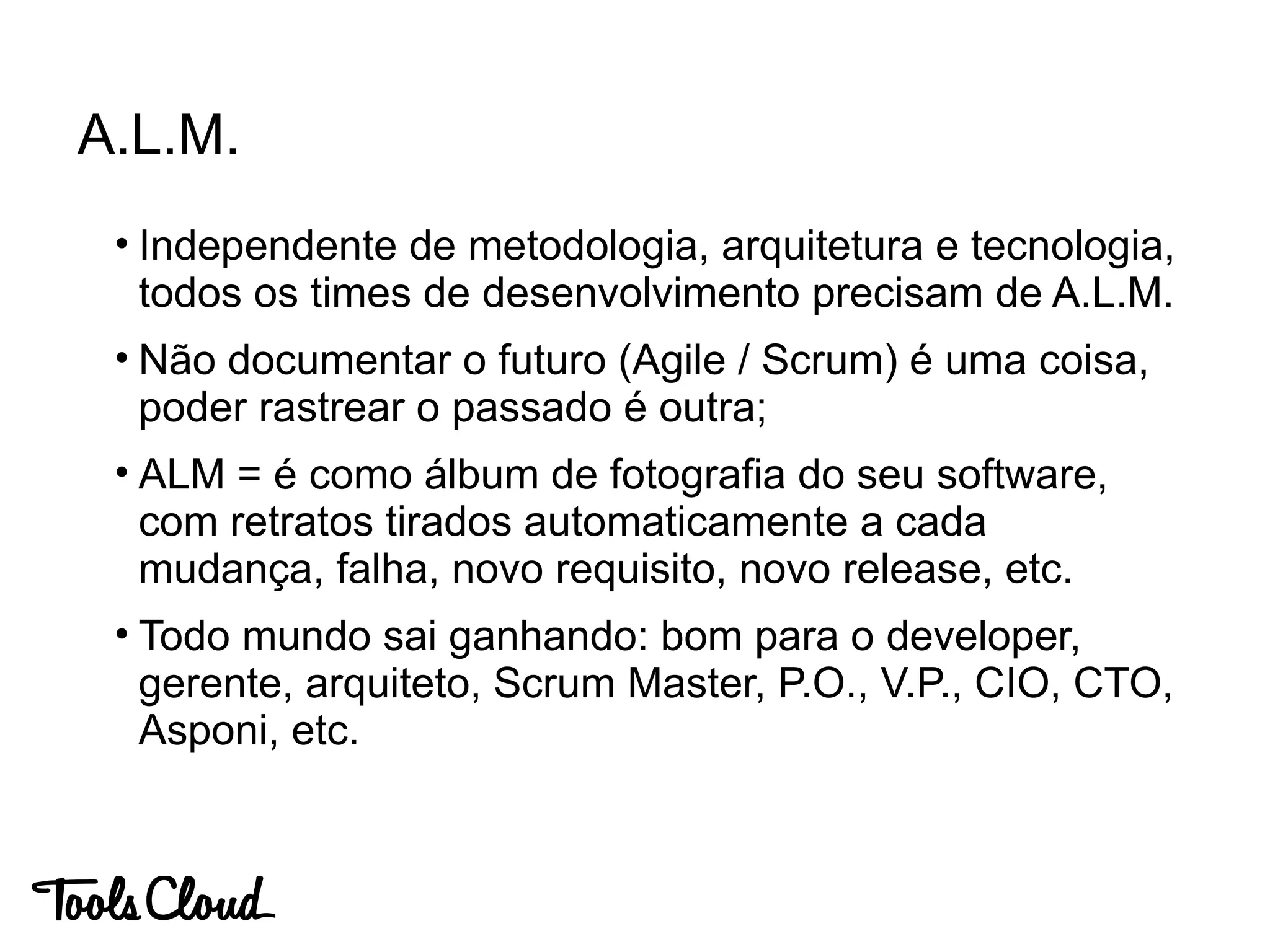 A.L.M.
• Independente de metodologia, arquitetura e tecnologia,
todos os times de desenvolvimento precisam de A.L.M.
• Não documentar o futuro (Agile / Scrum) é uma coisa,
poder rastrear o passado é outra;
• ALM = é como álbum de fotografia do seu software,
com retratos tirados automaticamente a cada
mudança, falha, novo requisito, novo release, etc.
• Todo mundo sai ganhando: bom para o developer,
gerente, arquiteto, Scrum Master, P.O., V.P., CIO, CTO,
Asponi, etc.
 