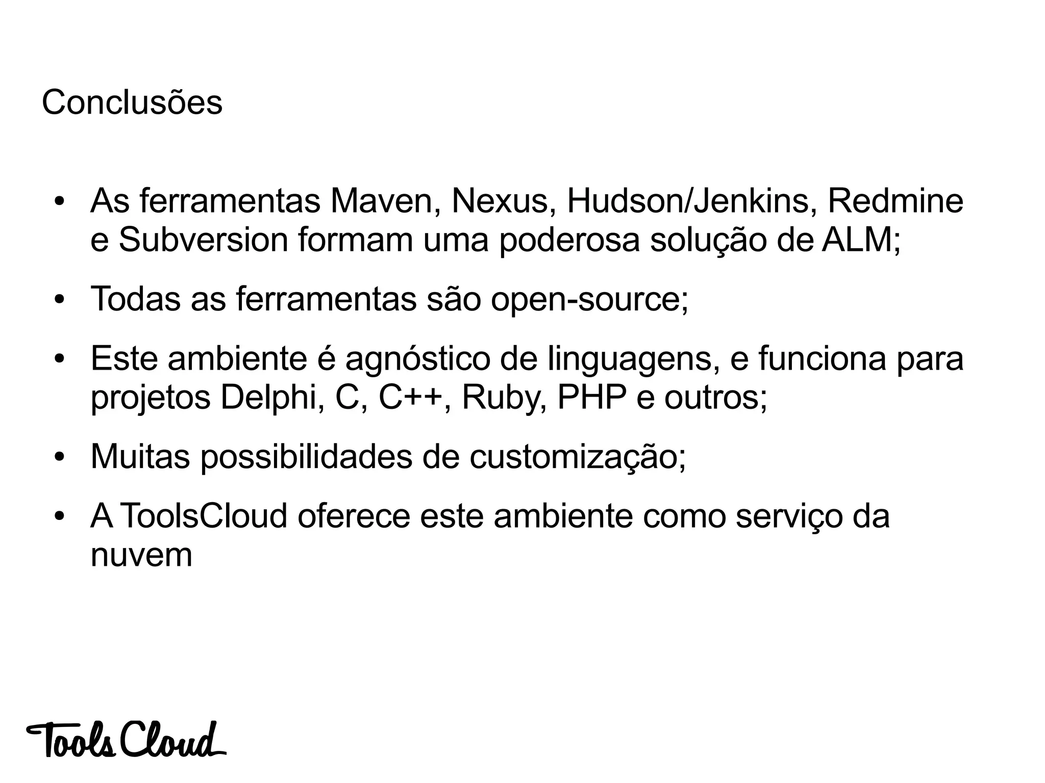 ● As ferramentas Maven, Nexus, Hudson/Jenkins, Redmine
e Subversion formam uma poderosa solução de ALM;
● Todas as ferramentas são open-source;
● Este ambiente é agnóstico de linguagens, e funciona para
projetos Delphi, C, C++, Ruby, PHP e outros;
● Muitas possibilidades de customização;
● A ToolsCloud oferece este ambiente como serviço da
nuvem
Conclusões
 