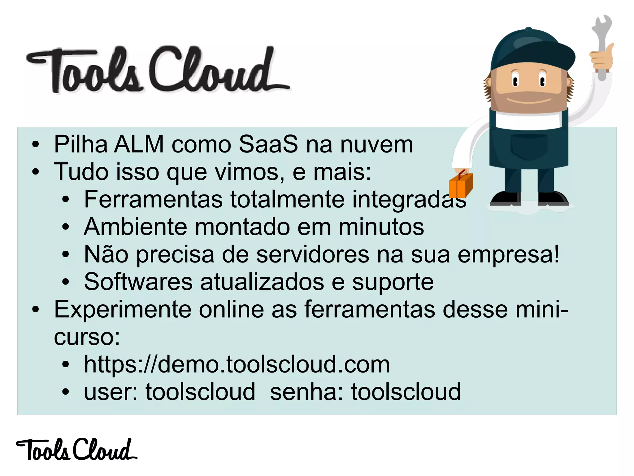 ● Pilha ALM como SaaS na nuvem
● Tudo isso que vimos, e mais:
● Ferramentas totalmente integradas
● Ambiente montado em minutos
● Não precisa de servidores na sua empresa!
● Softwares atualizados e suporte
● Experimente online as ferramentas desse mini-
curso:
● https://demo.toolscloud.com
● user: toolscloud senha: toolscloud
 