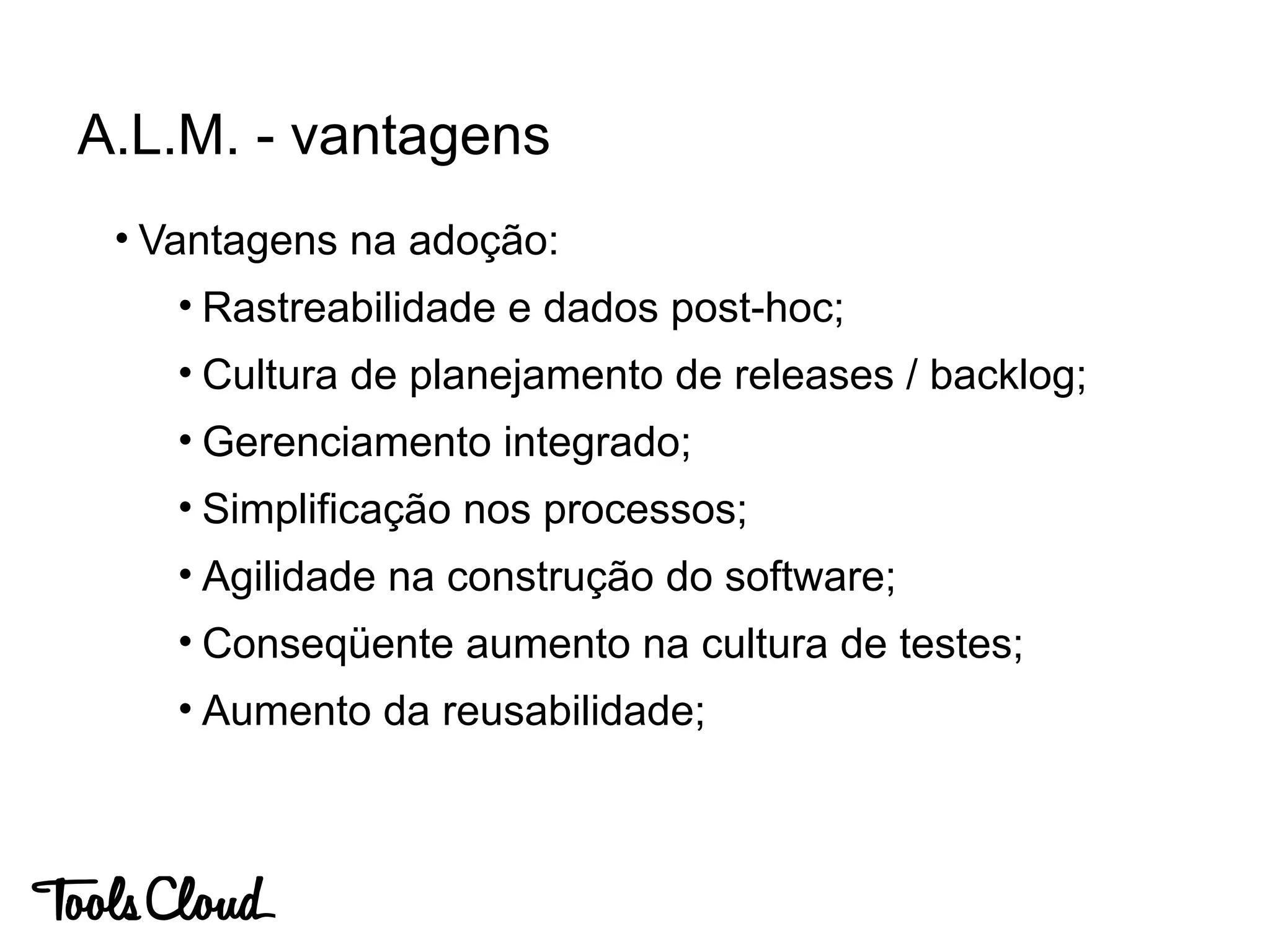• Vantagens na adoção:
• Rastreabilidade e dados post-hoc;
• Cultura de planejamento de releases / backlog;
• Gerenciamento integrado;
• Simplificação nos processos;
• Agilidade na construção do software;
• Conseqüente aumento na cultura de testes;
• Aumento da reusabilidade;
A.L.M. - vantagens
 
