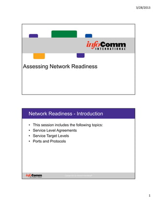 3/28/2013
1
Assessing Network Readiness
Copyright 2012 by InfoComm International®
Network Readiness - Introduction
• This session includes the following topics:
• Service Level Agreements
• Service Target Levels
• Ports and Protocols
 