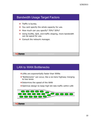 3/28/2013
10
Copyright 2012 by InfoComm International®
Bandwidth Usage Target Factors
Traffic is bursty.
You cant specify the whole capacity for use.
How much can you specify? 70%? 50%?
Using VLANs, QoS, and traffic shaping, more bandwidth
can be specd for use.
Consult the network manager.
Copyright 2012 by InfoComm International®
LAN to WAN Bottlenecks
LANs are exponentially faster than WANs
"Bottlenecks" can occur, like a six-lane highway merging
to two lanes
Determine the speed of the WAN
Optimize design to keep high bit-rate traffic within LAN
 