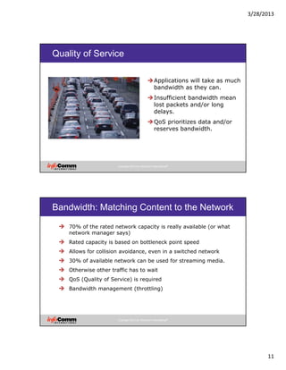 3/28/2013
11
Copyright 2012 by InfoComm International®
Quality of Service
Applications will take as much
bandwidth as they can.
Insufficient bandwidth mean
lost packets and/or long
delays.
QoS prioritizes data and/or
reserves bandwidth.
Copyright 2012 by InfoComm International®
Bandwidth: Matching Content to the Network
70% of the rated network capacity is really available (or what
network manager says)
Rated capacity is based on bottleneck point speed
Allows for collision avoidance, even in a switched network
30% of available network can be used for streaming media.
Otherwise other traffic has to wait
QoS (Quality of Service) is required
Bandwidth management (throttling)
 