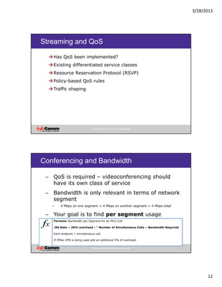 3/28/2013
12
Copyright 2012 by InfoComm International®
Streaming and QoS
Has QoS been implemented?
Existing differentiated service classes
Resource Reservation Protocol (RSVP)
Policy-based QoS rules
Traffic shaping
Copyright 2012 by InfoComm International®
Conferencing and Bandwidth
– QoS is required – videoconferencing should
have its own class of service
– Bandwidth is only relevant in terms of network
segment
• 4 Mbps on one segment + 4 Mbps on another segment = 4 Mbps total
– Your goal is to find per segment usage
Formula: Bandwidth per Segment for an MCU Call
(Bit Rate + 20% overhead ) * Number of Simultaneous Calls = Bandwidth Required
Each endpoint = simultaneous call.
If IPSec VPN is being used add an additional 5% of overhead.
 