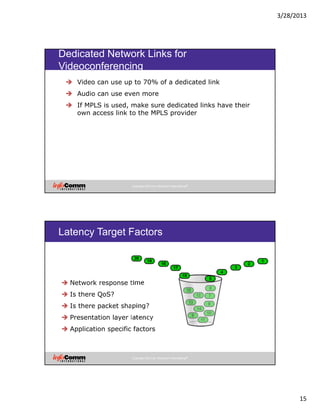 3/28/2013
15
Copyright 2012 by InfoComm International®
Dedicated Network Links for
Videoconferencing
Video can use up to 70% of a dedicated link
Audio can use even more
If MPLS is used, make sure dedicated links have their
own access link to the MPLS provider
Copyright 2012 by InfoComm International®
Latency Target Factors
Network response time
Is there QoS?
Is there packet shaping?
Presentation layer latency
Application specific factors
 