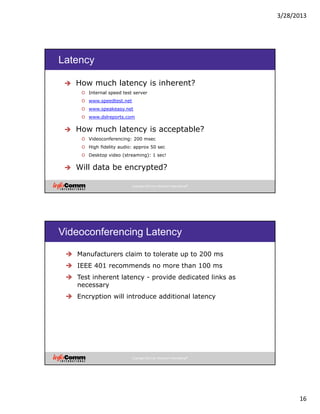 3/28/2013
16
Copyright 2012 by InfoComm International®
Latency
How much latency is inherent?
o Internal speed test server
o www.speedtest.net
o www.speakeasy.net
o www.dslreports.com
How much latency is acceptable?
o Videoconferencing: 200 msec
o High fidelity audio: approx 50 sec
o Desktop video (streaming): 1 sec!
Will data be encrypted?
Copyright 2012 by InfoComm International®
Videoconferencing Latency
Manufacturers claim to tolerate up to 200 ms
IEEE 401 recommends no more than 100 ms
Test inherent latency - provide dedicated links as
necessary
Encryption will introduce additional latency
 