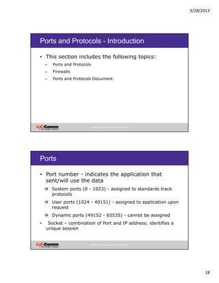 3/28/2013
18
Copyright 2012 by InfoComm International®
Ports and Protocols - Introduction
• This section includes the following topics:
– Ports and Protocols
– Firewalls
– Ports and Protocols Document
Copyright 2012 by InfoComm International®
Ports
• Port number - indicates the application that
sent/will use the data
System ports (0 - 1023) - assigned to standards track
protocols
User ports (1024 - 49151) - assigned to application upon
request
Dynamic ports (49152 - 65535) - cannot be assigned
• Socket – combination of Port and IP address; identifies a
unique session
 