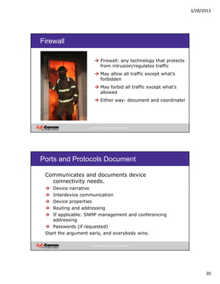 3/28/2013
20
Copyright 2012 by InfoComm International®
Firewall
Firewall: any technology that protects
from intrusion/regulates traffic
May allow all traffic except what’s
forbidden
May forbid all traffic except what’s
allowed
Either way: document and coordinate!
Copyright 2012 by InfoComm International®
Ports and Protocols Document
Communicates and documents device
connectivity needs.
Device narrative
Interdevice communication
Device properties
Routing and addressing
If applicable: SNMP management and conferencing
addressing
Passwords (if requested)
Start the argument early, and everybody wins.
 