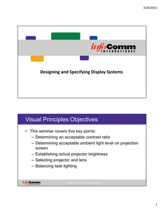 3/28/2013
1
Designing and Specifying Display Systems
Copyright 2012 by InfoComm International®
Visual Principles Objectives
• This seminar covers five key points:
– Determining an acceptable contrast ratio
– Determining acceptable ambient light level on projection
screen
– Establishing actual projector brightness
– Selecting projector and lens
– Balancing task lighting
 