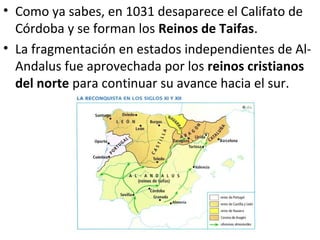 • Como ya sabes, en 1031 desaparece el Califato de
  Córdoba y se forman los Reinos de Taifas.
• La fragmentación en estados independientes de Al-
  Andalus fue aprovechada por los reinos cristianos
  del norte para continuar su avance hacia el sur.
 
